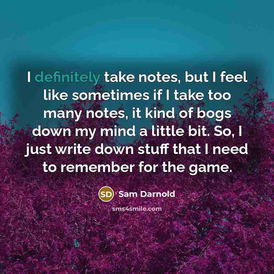 “I definitely take notes, but I feel like sometimes if I take too many notes, it kind of bogs down my mind a little bit. So, I just write down stuff that I need to remember for the game.” quote by Sam Darnold