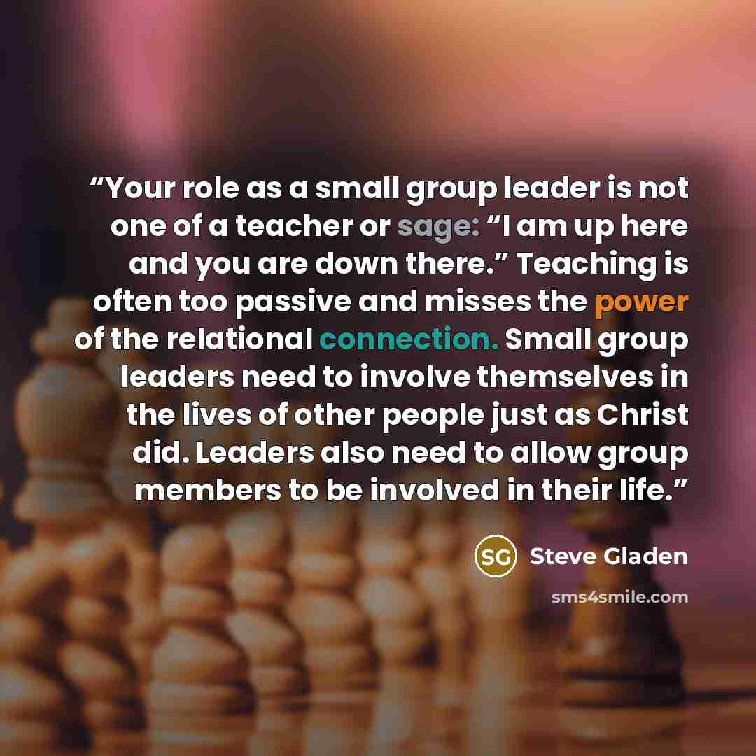 “Your role as a small group leader is not one of a teacher or sage: “I am up here and you are down there.” Teaching is often too passive and misses the power of the relational connection. Small group leaders need to involve themselves in the lives of other people just as Christ did. Leaders also…” quote by Steve Gladen