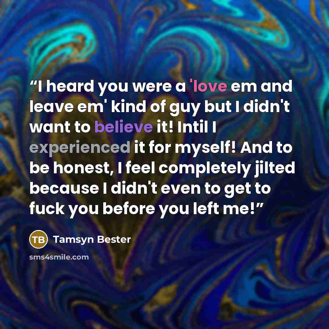 “I heard you were a 'love em and leave em' kind of guy but I didn't want to believe it! Intil I experienced it for myself! And to be honest, I feel completely jilted because I didn't even to get to fuck you before you left me!” quote by Tamsyn Bester