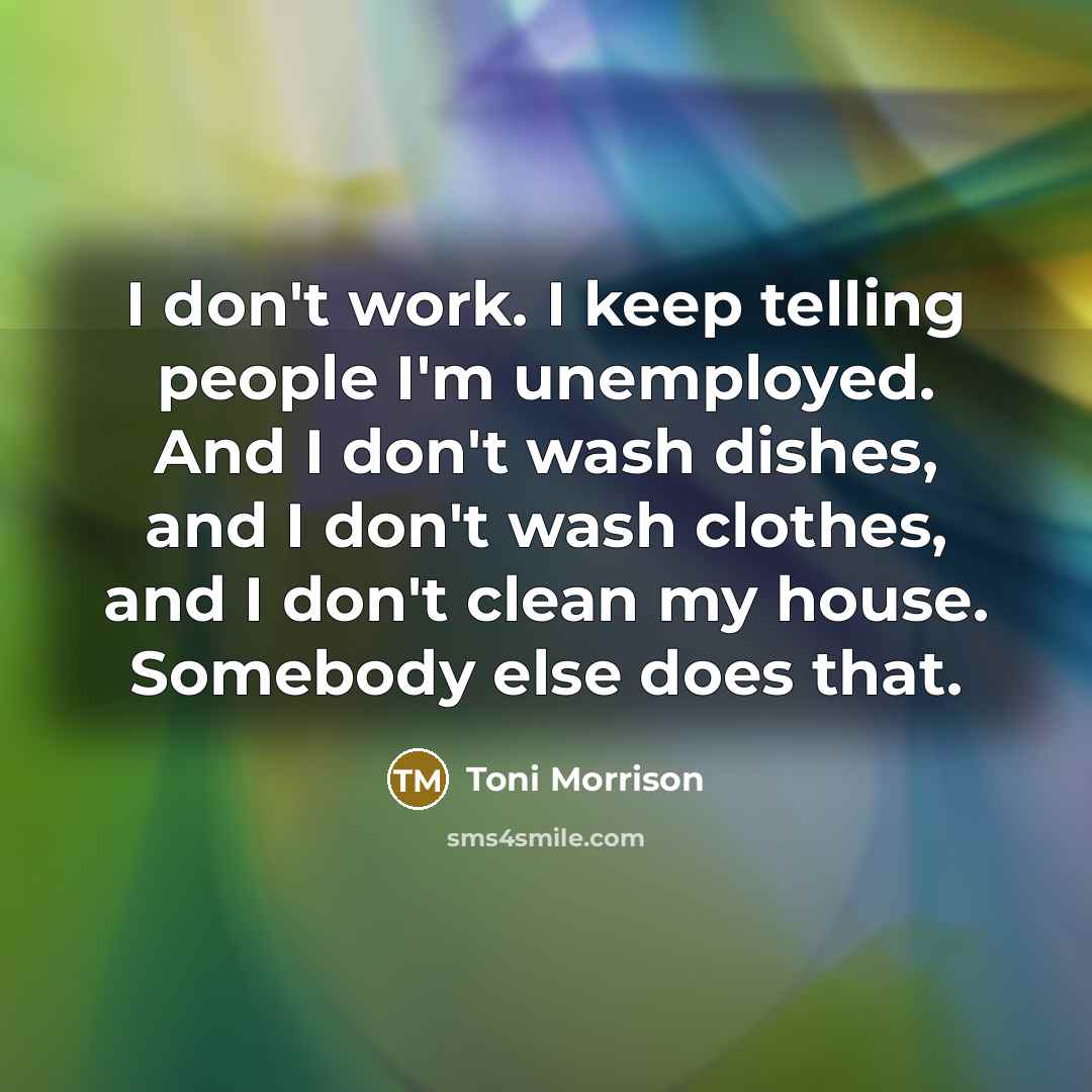 “I don't work. I keep telling people I'm unemployed. And I don't wash dishes, and I don't wash clothes, and I don't clean my house. Somebody else does that.” quote by Toni Morrison