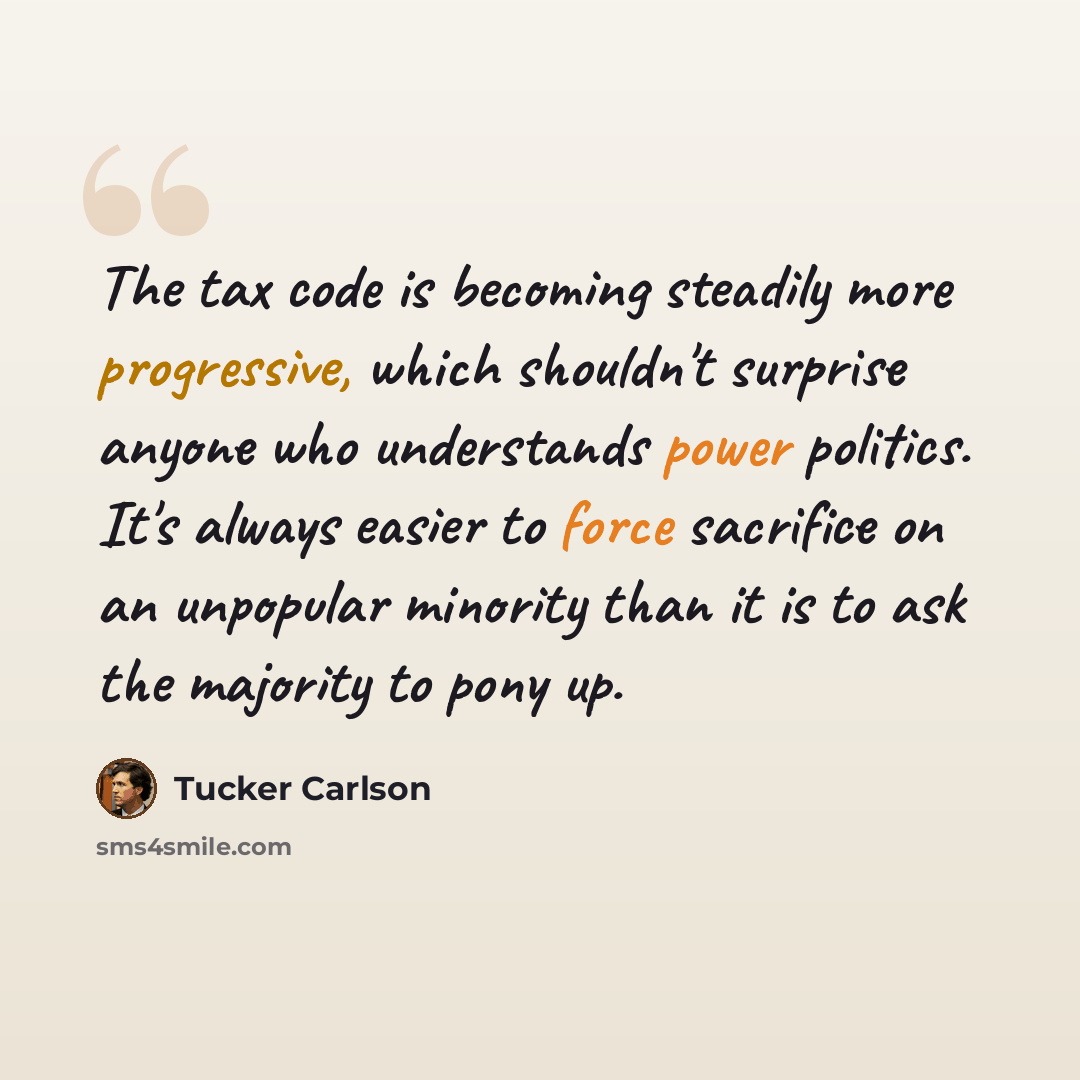“The tax code is becoming steadily more progressive, which shouldn't surprise anyone who understands power politics. It's always easier to force sacrifice on an unpopular minority than it is to ask the majority to pony up.” quote by Tucker Carlson