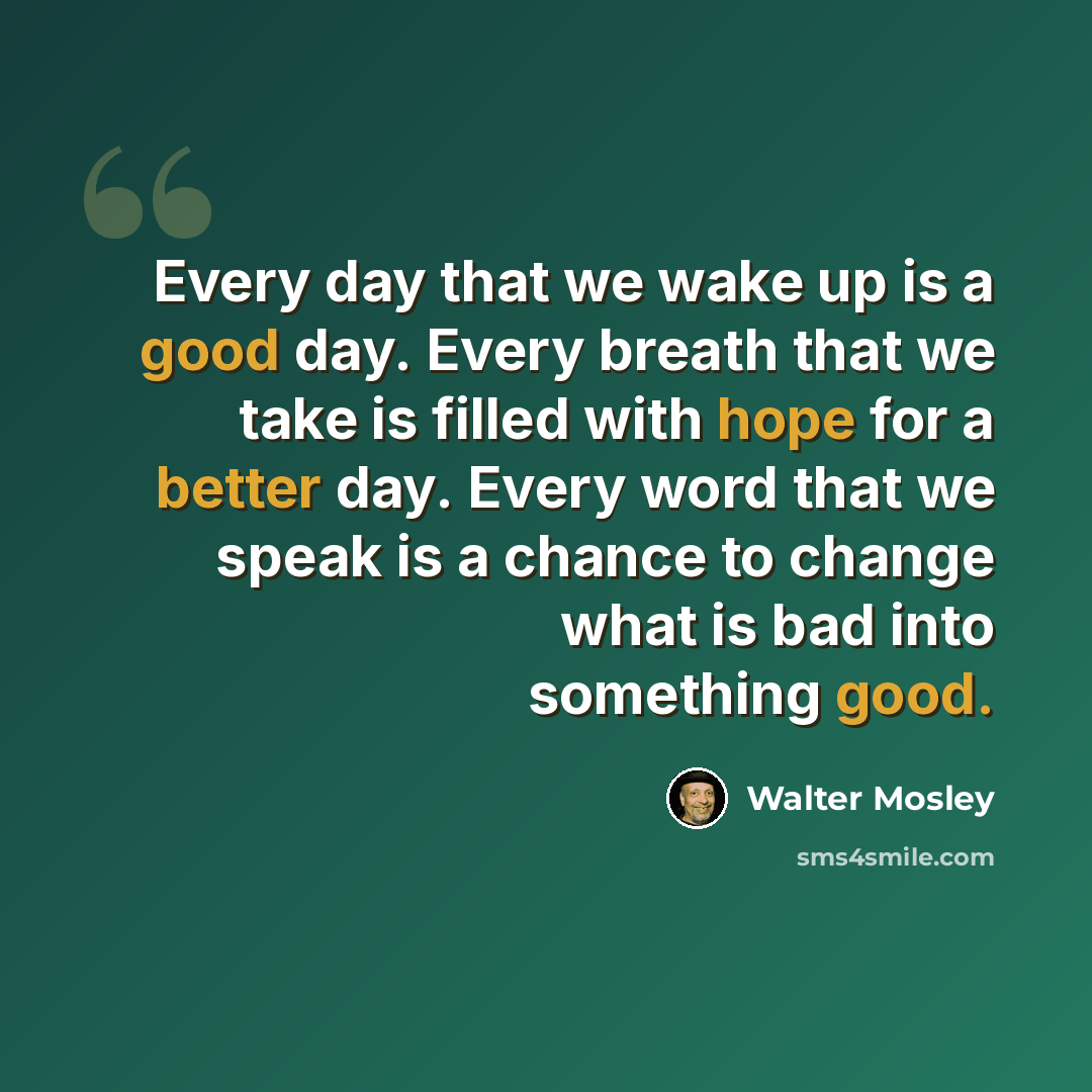 “Every day that we wake up is a good day. Every breath that we take is filled with hope for a better day. Every word that we speak is a chance to change what is bad into something good.” quote by Walter Mosley