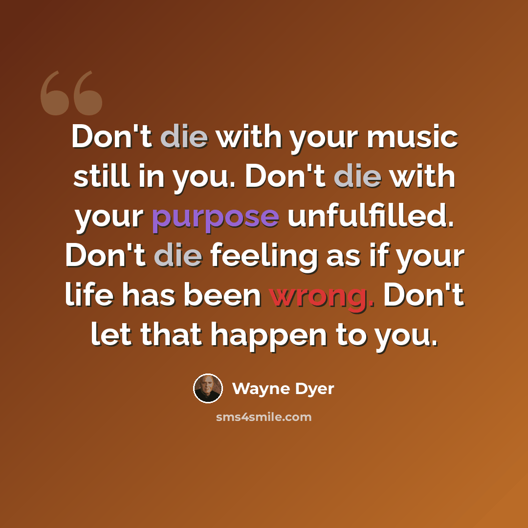 “Don't die with your music still in you. Don't die with your purpose unfulfilled. Don't die feeling as if your life has been wrong. Don't let that happen to you.” quote by Wayne Dyer
