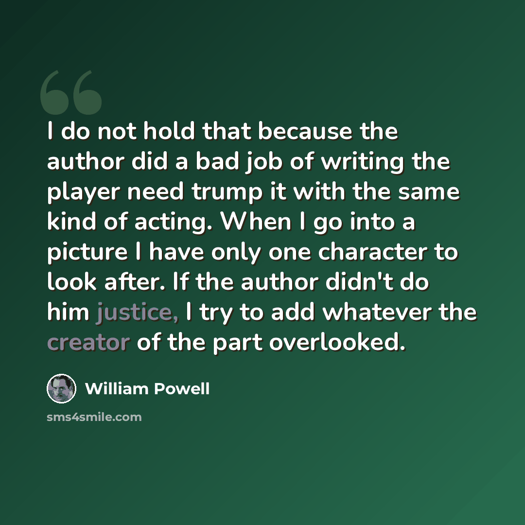 “I do not hold that because the author did a bad job of writing the player need trump it with the same kind of acting. When I go into a picture I have only one character to look after. If the author didn't do him justice, I try to add whatever the creator of the part overlooked.” quote by William Powell