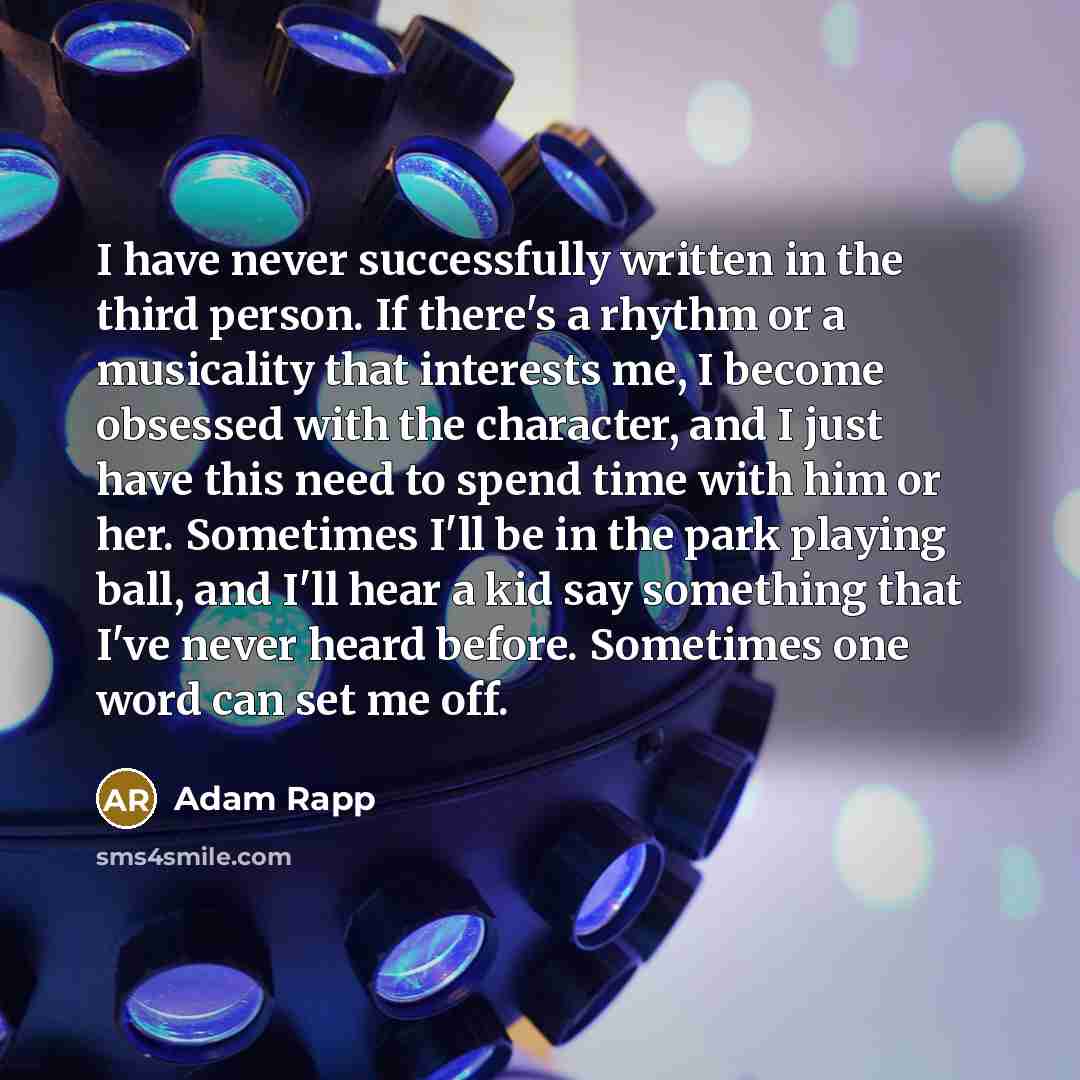 “I have never successfully written in the third person. If there's a rhythm or a musicality that interests me, I become obsessed with the character, and I just have this need to spend time with him or her. Sometimes I'll be in the park playing ball, and I'll hear a kid say something that I've never…” quote by Adam Rapp