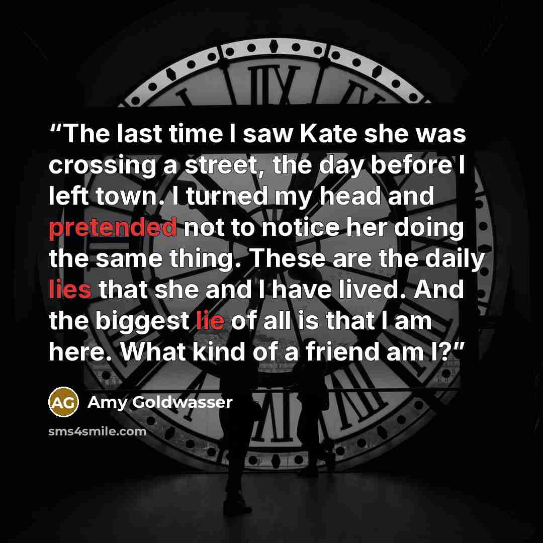 “The last time I saw Kate she was crossing a street, the day before I left town. I turned my head and pretended not to notice her doing the same thing. These are the daily lies that she and I have lived. And the biggest lie of all is that I am here. What kind of a friend am I?” quote by Amy Goldwasser