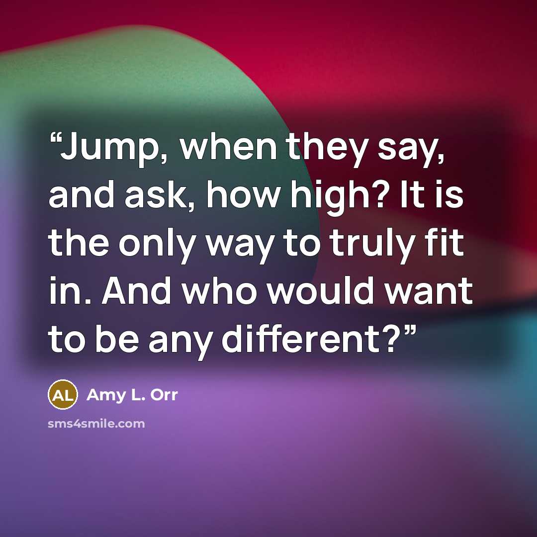 “Jump, when they say, and ask, how high? It is the only way to truly fit in. And who would want to be any different?” quote by Amy L. Orr