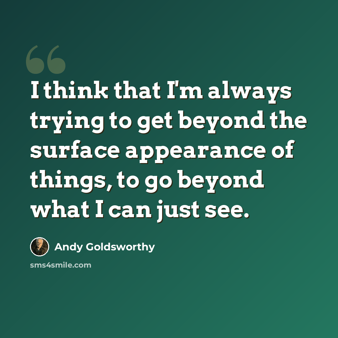“I think that I'm always trying to get beyond the surface appearance of things, to go beyond what I can just see.” quote by Andy Goldsworthy