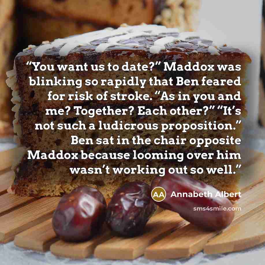 “You want us to date?” Maddox was blinking so rapidly that Ben feared for risk of stroke. “As in you and me? Together? Each other?” “It’s not such a ludicrous proposition.” Ben sat in the chair opposite Maddox because looming over him wasn’t working out so well.” quote by Annabeth Albert