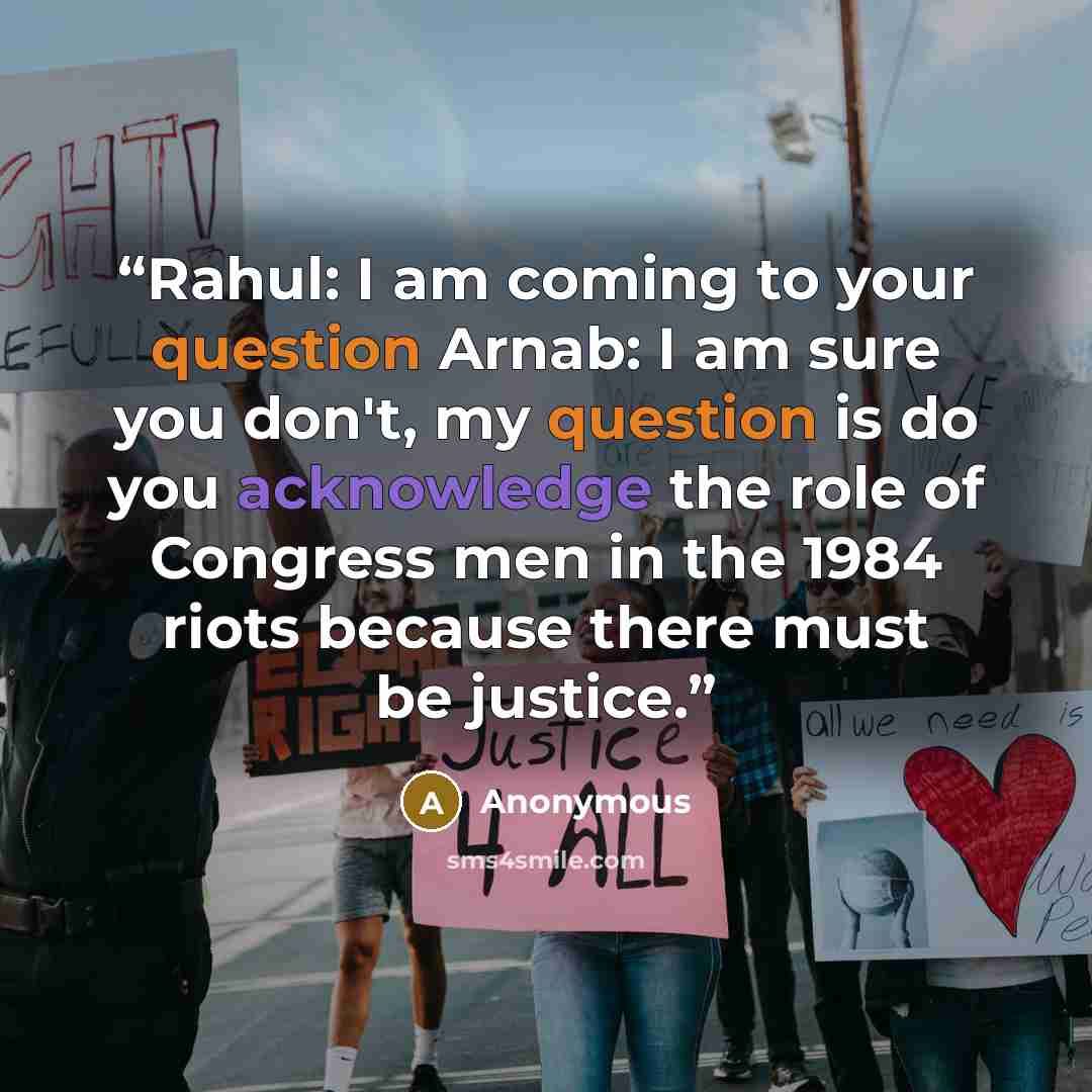 “Rahul: I am coming to your question Arnab: I am sure you don't, my question is do you acknowledge the role of Congress men in the 1984 riots because there must be justice.” quote by Anonymous