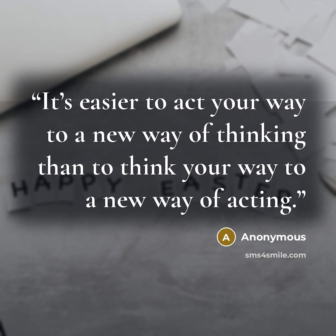 “It’s easier to act your way to a new way of thinking than to think your way to a new way of acting.” quote by Anonymous