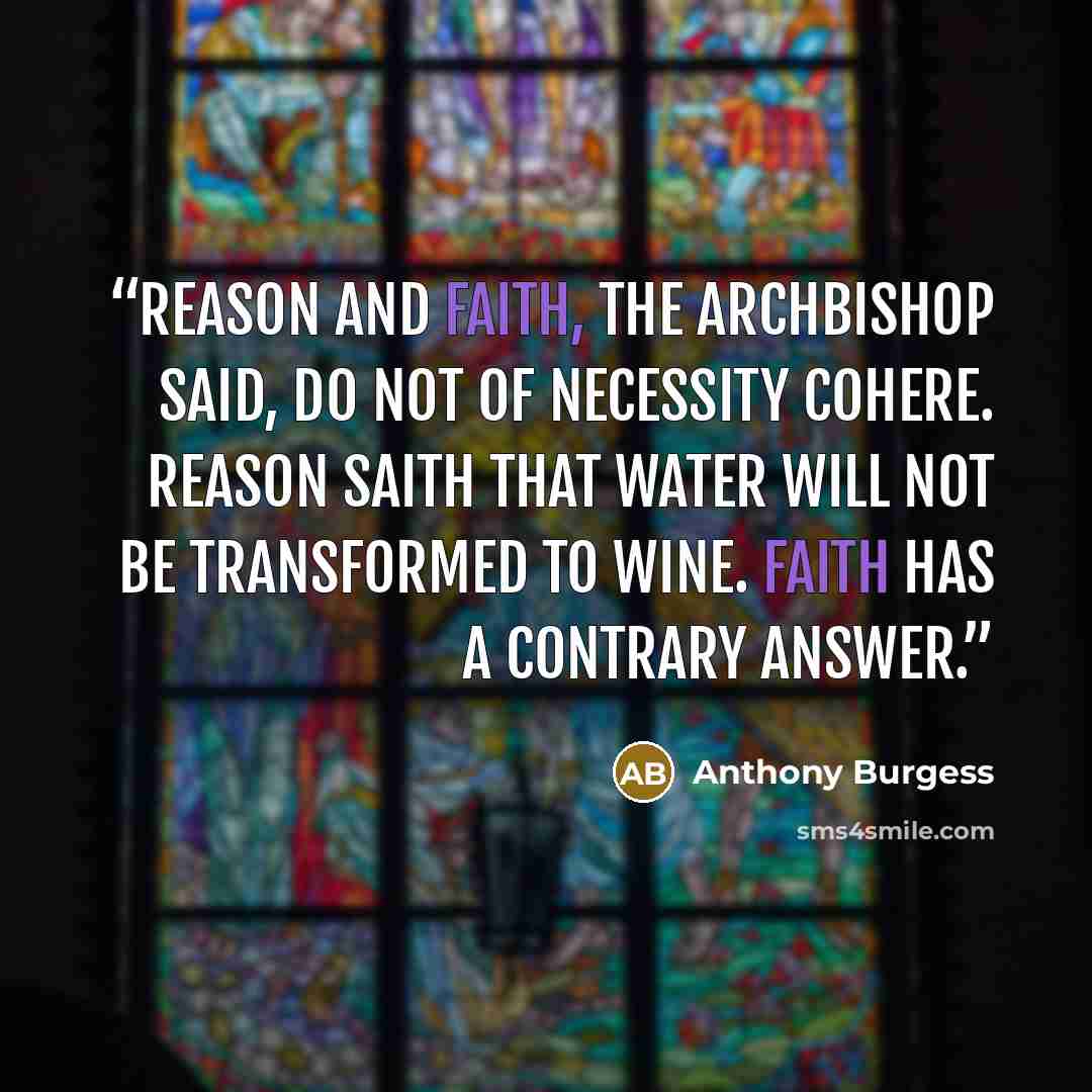 “Reason and faith, the Archbishop said, do not of necessity cohere. Reason saith that water will not be transformed to wine. Faith has a contrary answer.” quote by Anthony Burgess