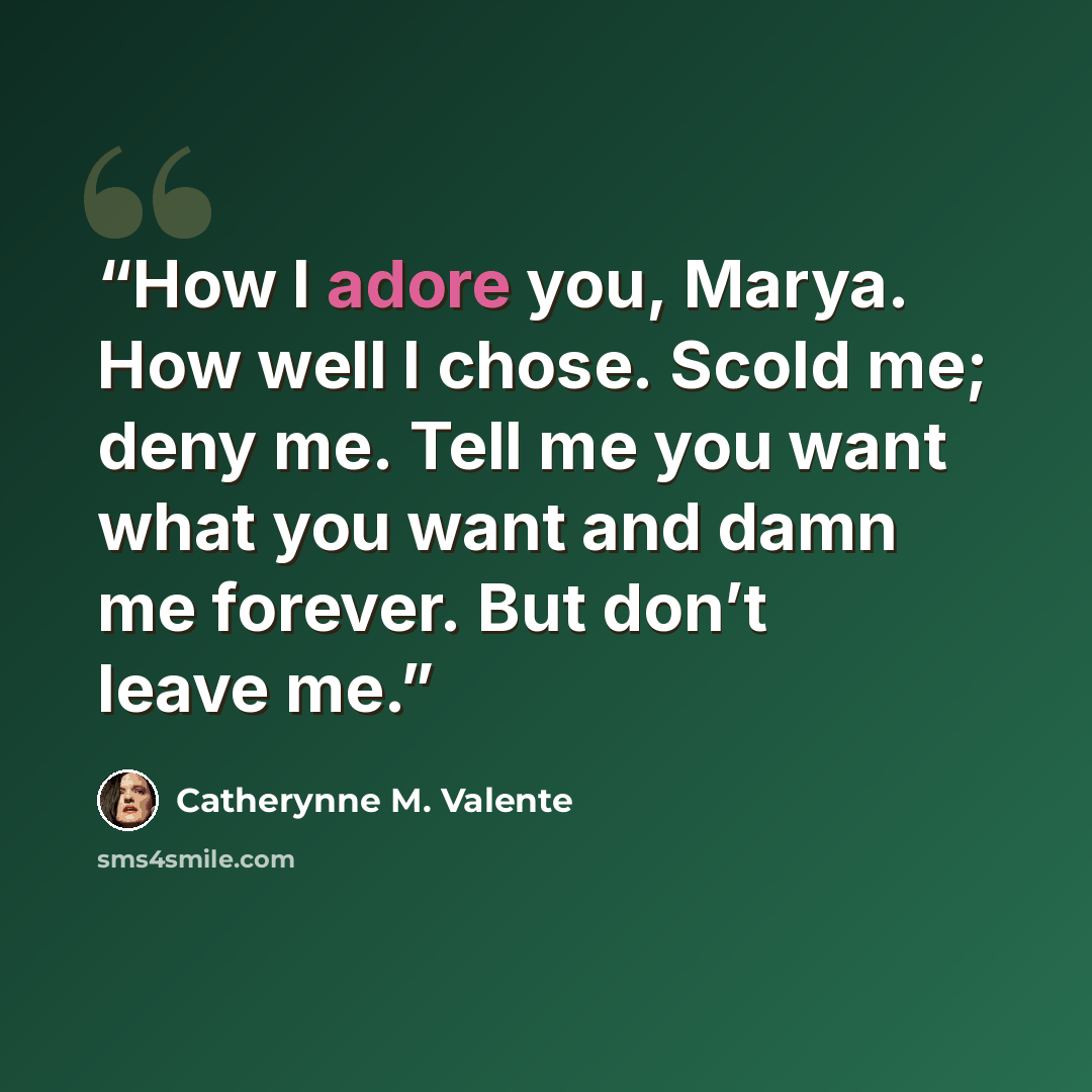 “How I adore you, Marya. How well I chose. Scold me; deny me. Tell me you want what you want and damn me forever. But don’t leave me.” quote by Catherynne M. Valente