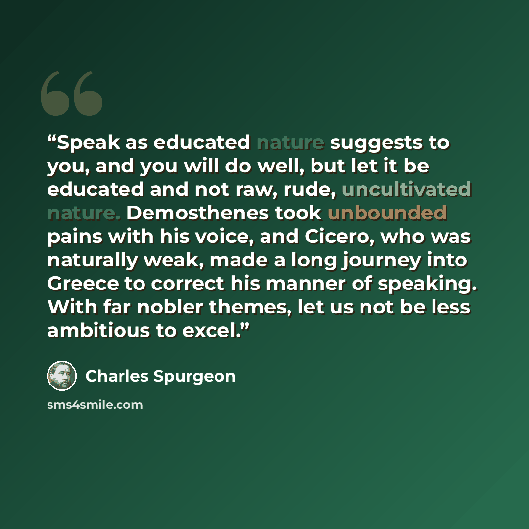 “Speak as educated nature suggests to you, and you will do well, but let it be educated and not raw, rude, uncultivated nature. Demosthenes took unbounded pains with his voice, and Cicero, who was naturally weak, made a long journey into Greece to correct his manner of speaking. With far nobler…” quote by Charles Spurgeon