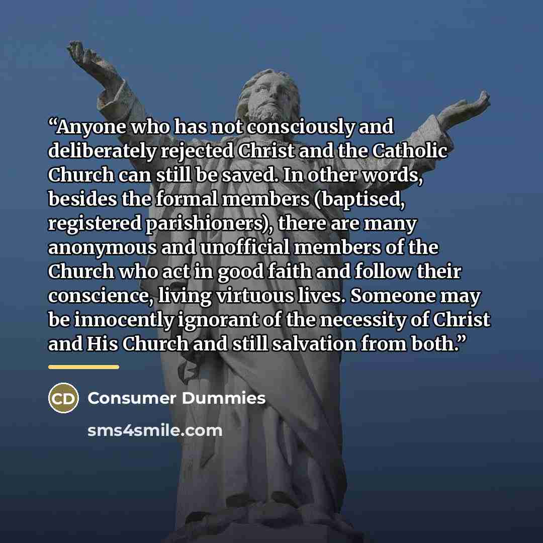 “Anyone who has not consciously and deliberately rejected Christ and the Catholic Church can still be saved. In other words, besides the formal members (baptised, registered parishioners), there are many anonymous and unofficial members of the Church who act in good faith and follow their…” quote by Consumer Dummies