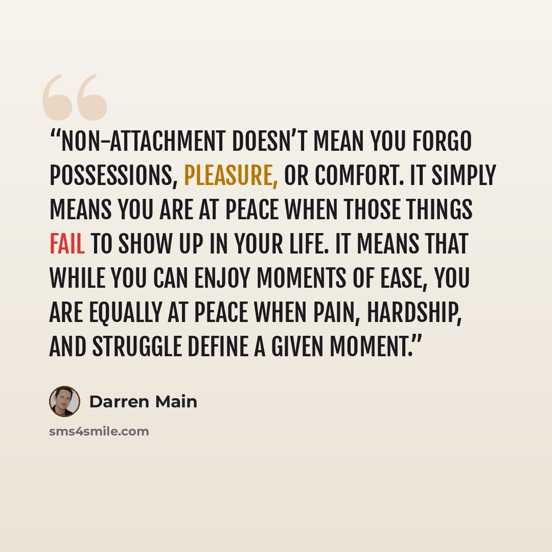 “Non-attachment doesn’t mean you forgo possessions, pleasure, or comfort. It simply means you are at peace when those things fail to show up in your life. It means that while you can enjoy moments of ease, you are equally at peace when pain, hardship, and struggle define a given moment.” quote by Darren Main