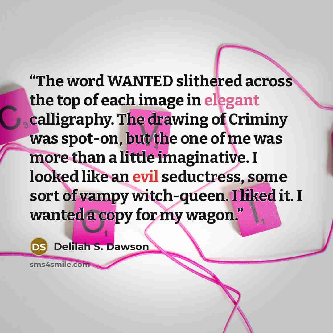 “The word WANTED slithered across the top of each image in elegant calligraphy. The drawing of Criminy was spot-on, but the one of me was more than a little imaginative. I looked like an evil seductress, some sort of vampy witch-queen. I liked it. I wanted a copy for my wagon.” quote by Delilah S. Dawson
