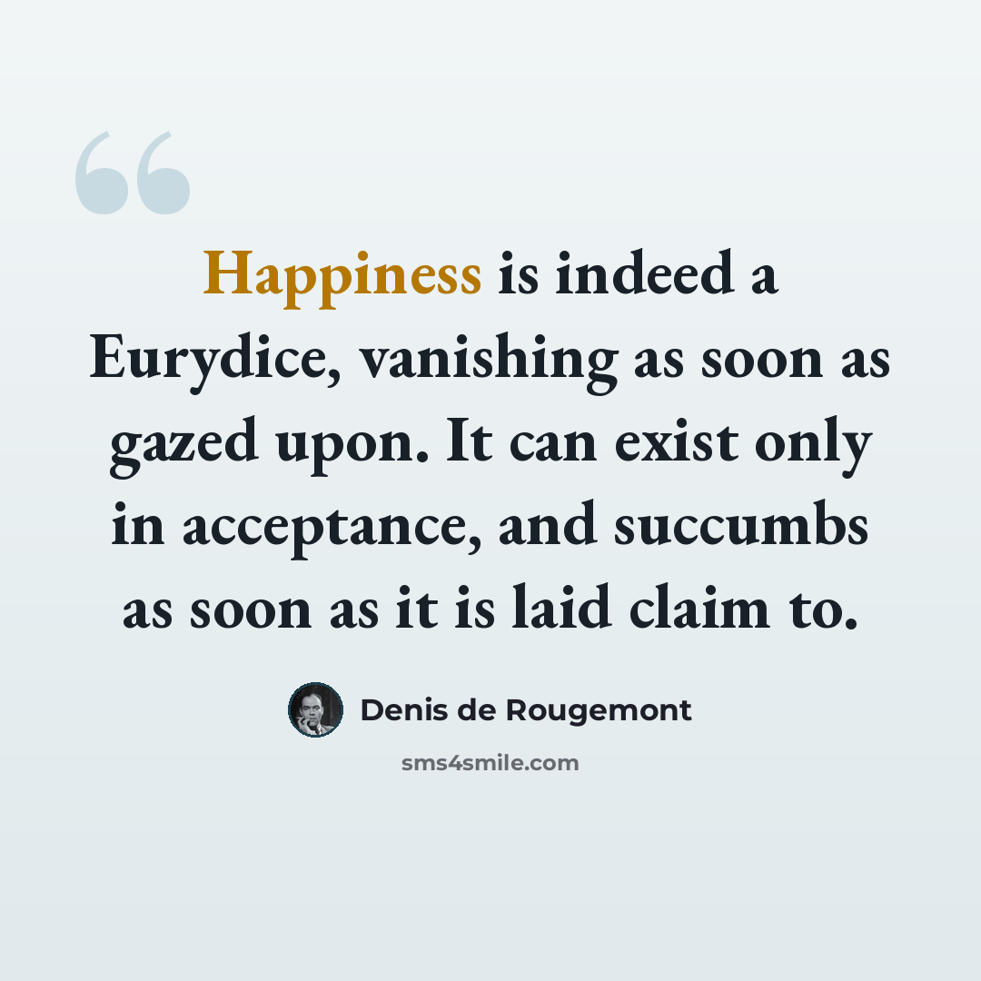 “Happiness is indeed a Eurydice, vanishing as soon as gazed upon. It can exist only in acceptance, and succumbs as soon as it is laid claim to.” quote by Denis de Rougemont