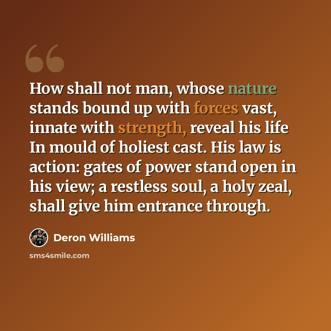 “How shall not man, whose nature stands bound up with forces vast, innate with strength, reveal his life In mould of holiest cast. His law is action: gates of power stand open in his view; a restless soul, a holy zeal, shall give him entrance through.” quote by Deron Williams