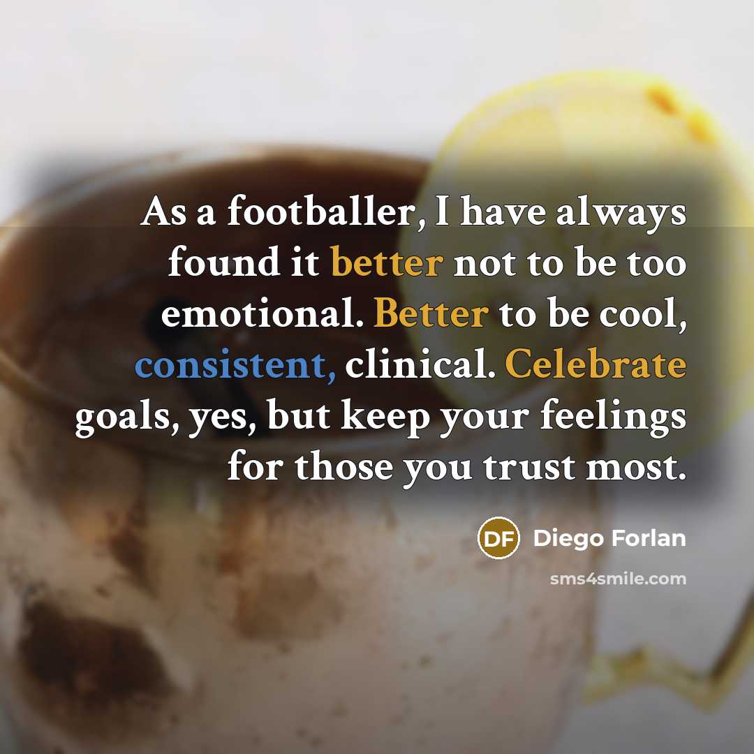 “As a footballer, I have always found it better not to be too emotional. Better to be cool, consistent, clinical. Celebrate goals, yes, but keep your feelings for those you trust most.” quote by Diego Forlan