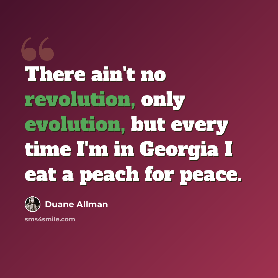 “There ain't no revolution, only evolution, but every time I'm in Georgia I eat a peach for peace.” quote by Duane Allman