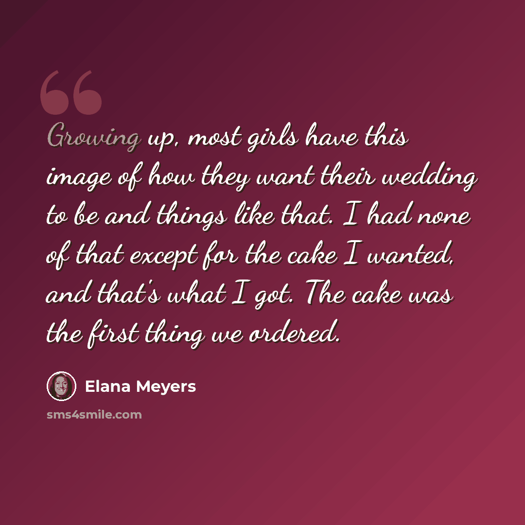 “Growing up, most girls have this image of how they want their wedding to be and things like that. I had none of that except for the cake I wanted, and that's what I got. The cake was the first thing we ordered.” quote by Elana Meyers