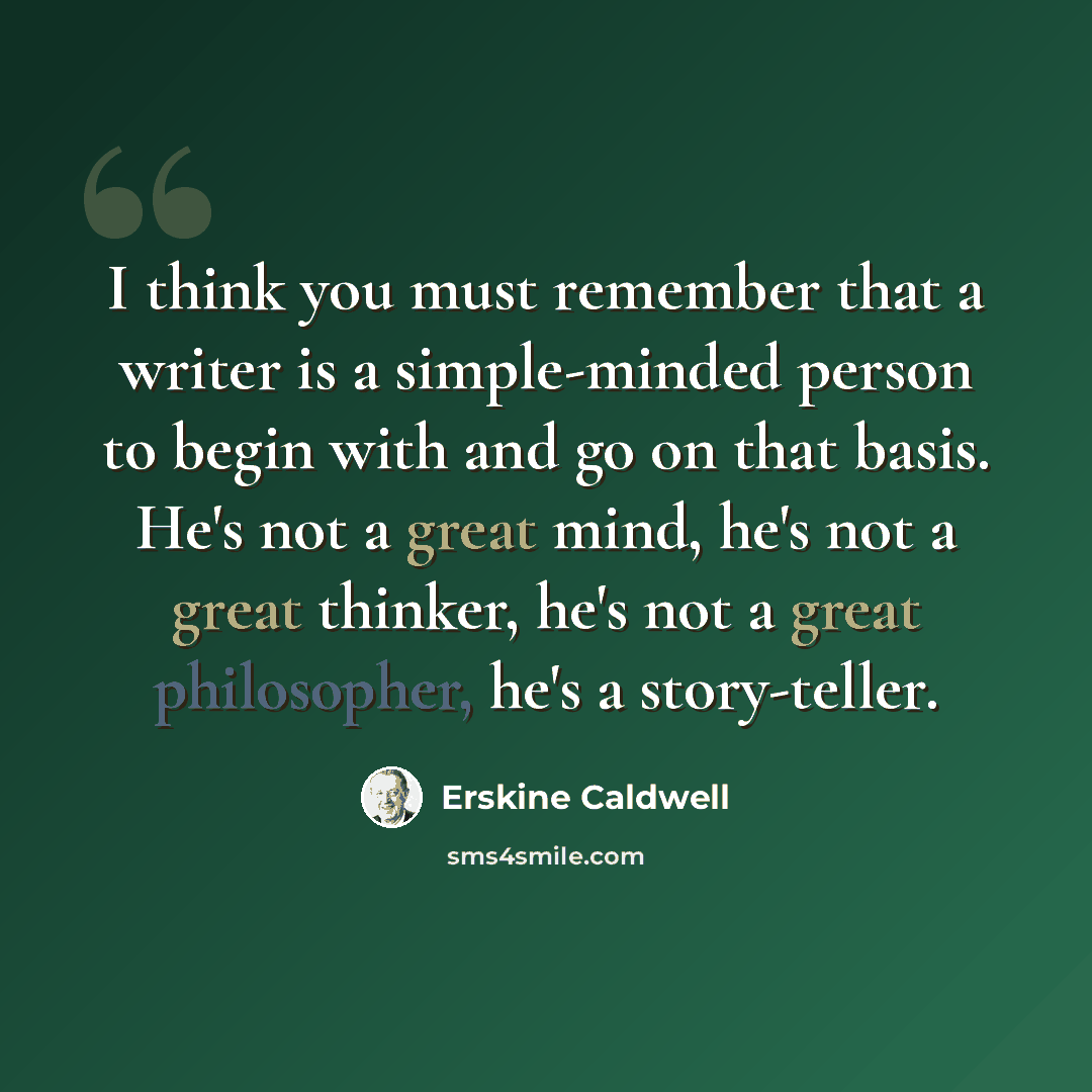 “I think you must remember that a writer is a simple-minded person to begin with and go on that basis. He's not a great mind, he's not a great thinker, he's not a great philosopher, he's a story-teller.” quote by Erskine Caldwell