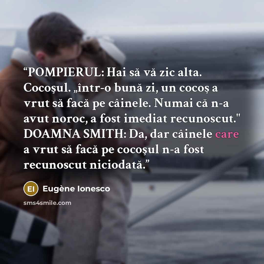 “POMPIERUL: Hai să vă zic alta. Cocoşul. „într-o bună zi, un cocoş a vrut să facă pe câinele. Numai că n-a avut noroc, a fost imediat recunoscut." DOAMNA SMITH: Da, dar câinele care a vrut să facă pe cocoşul n-a fost recunoscut niciodată.” quote by Eugène Ionesco