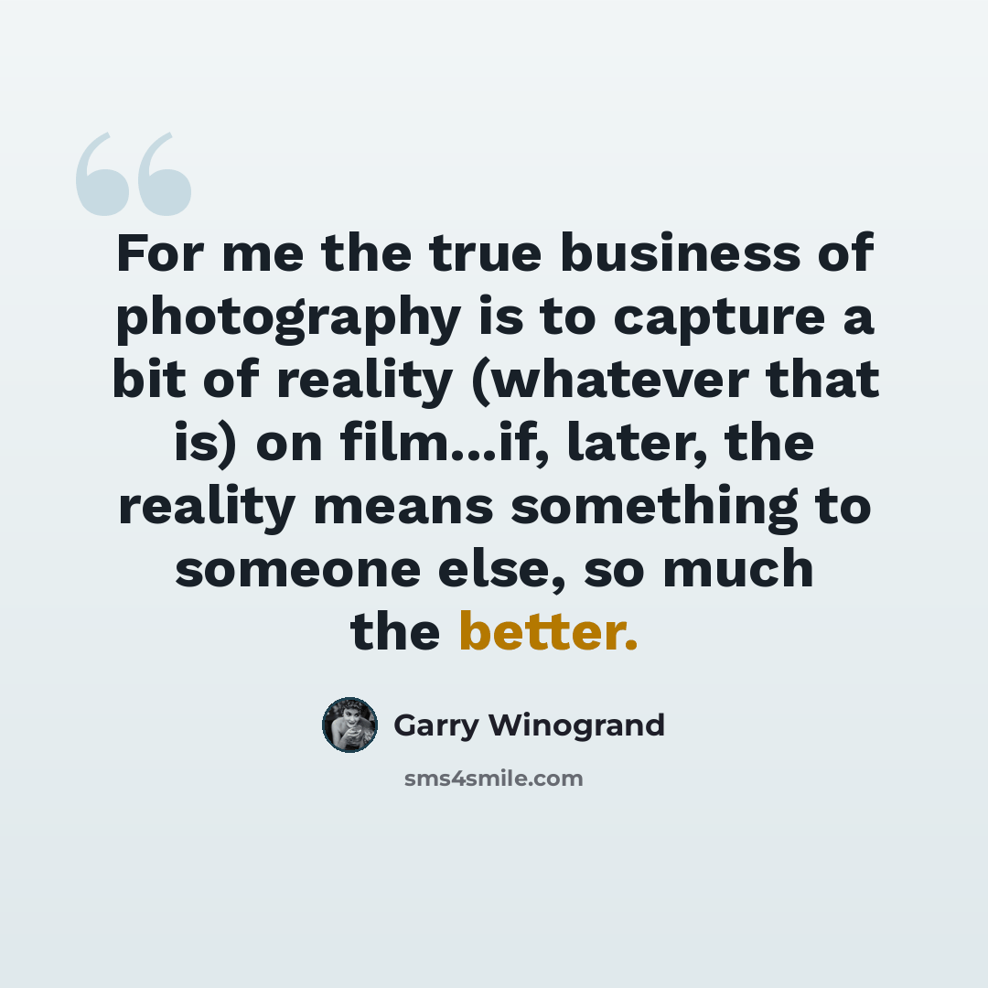 “For me the true business of photography is to capture a bit of reality (whatever that is) on film...if, later, the reality means something to someone else, so much the better.” quote by Garry Winogrand