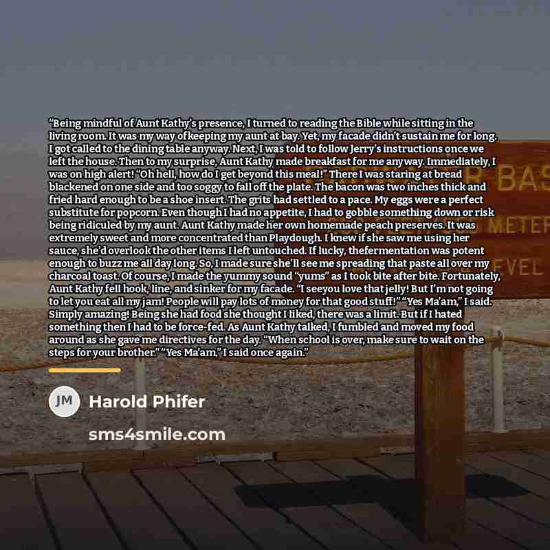“Being mindful of Aunt Kathy’s presence, I turned to reading the Bible while sitting in the living room. It was my way ofkeeping my aunt at bay. Yet, my facade didn’t sustain me for long. I got called to the dining table anyway. Next, I was told to follow Jerry’s instructions once we left the…” quote by Harold Phifer