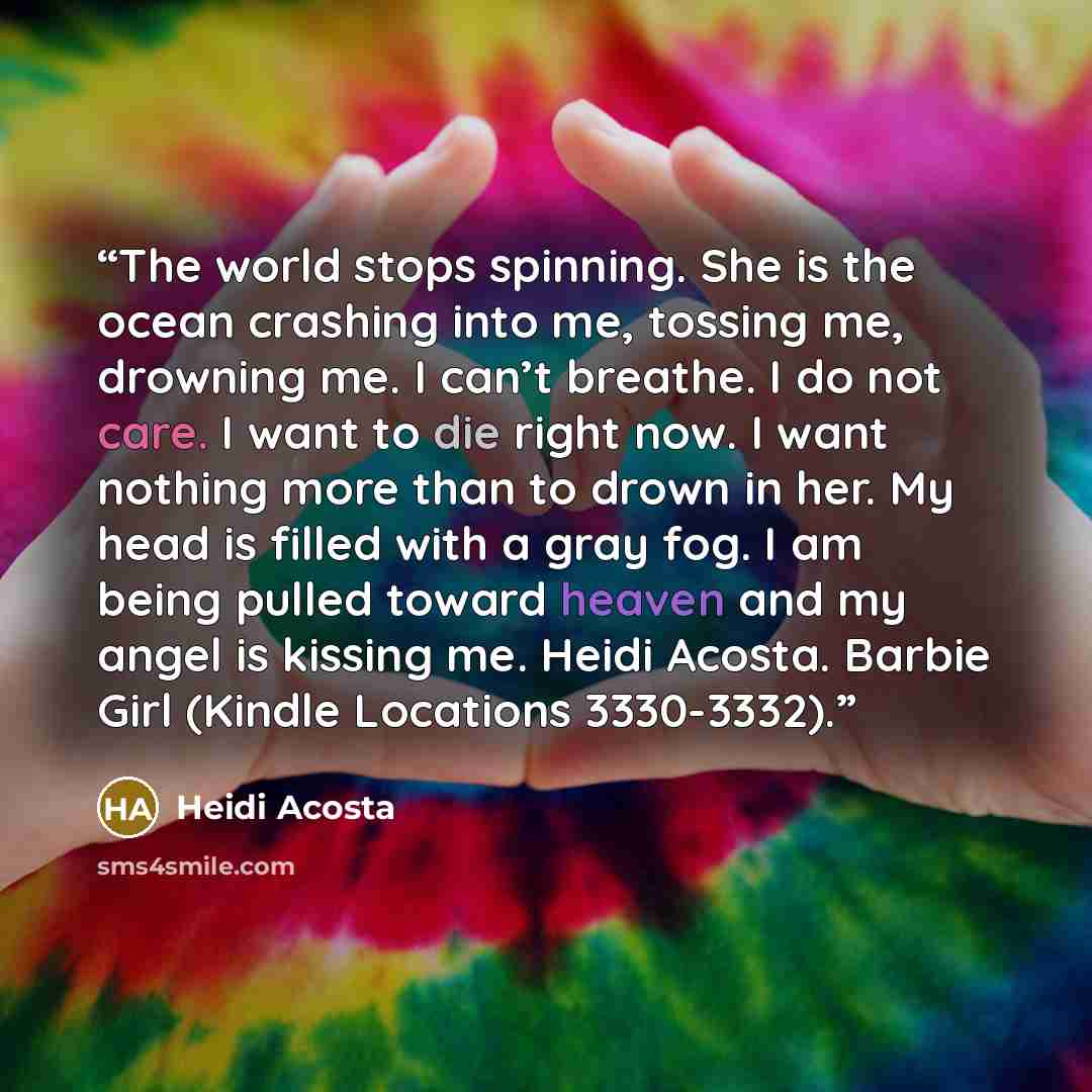 “The world stops spinning. She is the ocean crashing into me, tossing me, drowning me. I can’t breathe. I do not care. I want to die right now. I want nothing more than to drown in her. My head is filled with a gray fog. I am being pulled toward heaven and my angel is kissing me. Heidi Acosta…” quote by Heidi Acosta