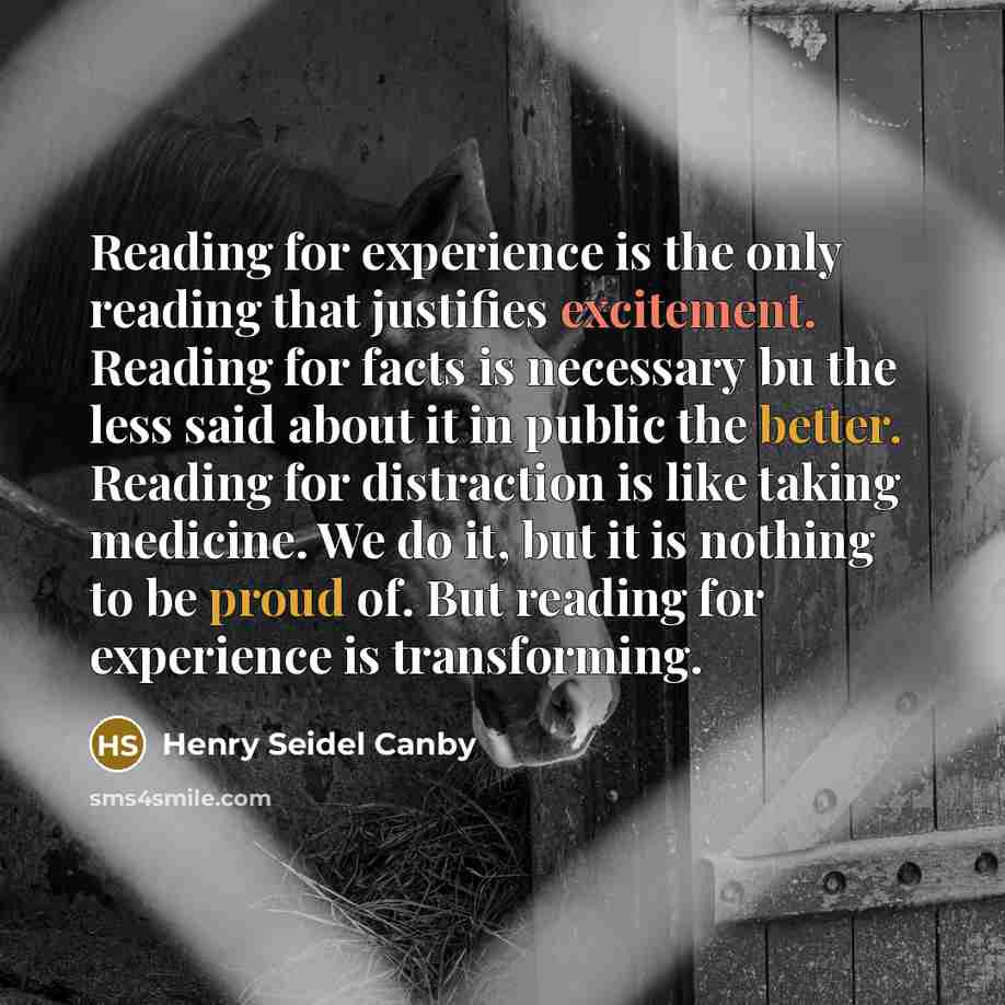 “Reading for experience is the only reading that justifies excitement. Reading for facts is necessary bu the less said about it in public the better. Reading for distraction is like taking medicine. We do it, but it is nothing to be proud of. But reading for experience is transforming.” quote by Henry Seidel Canby