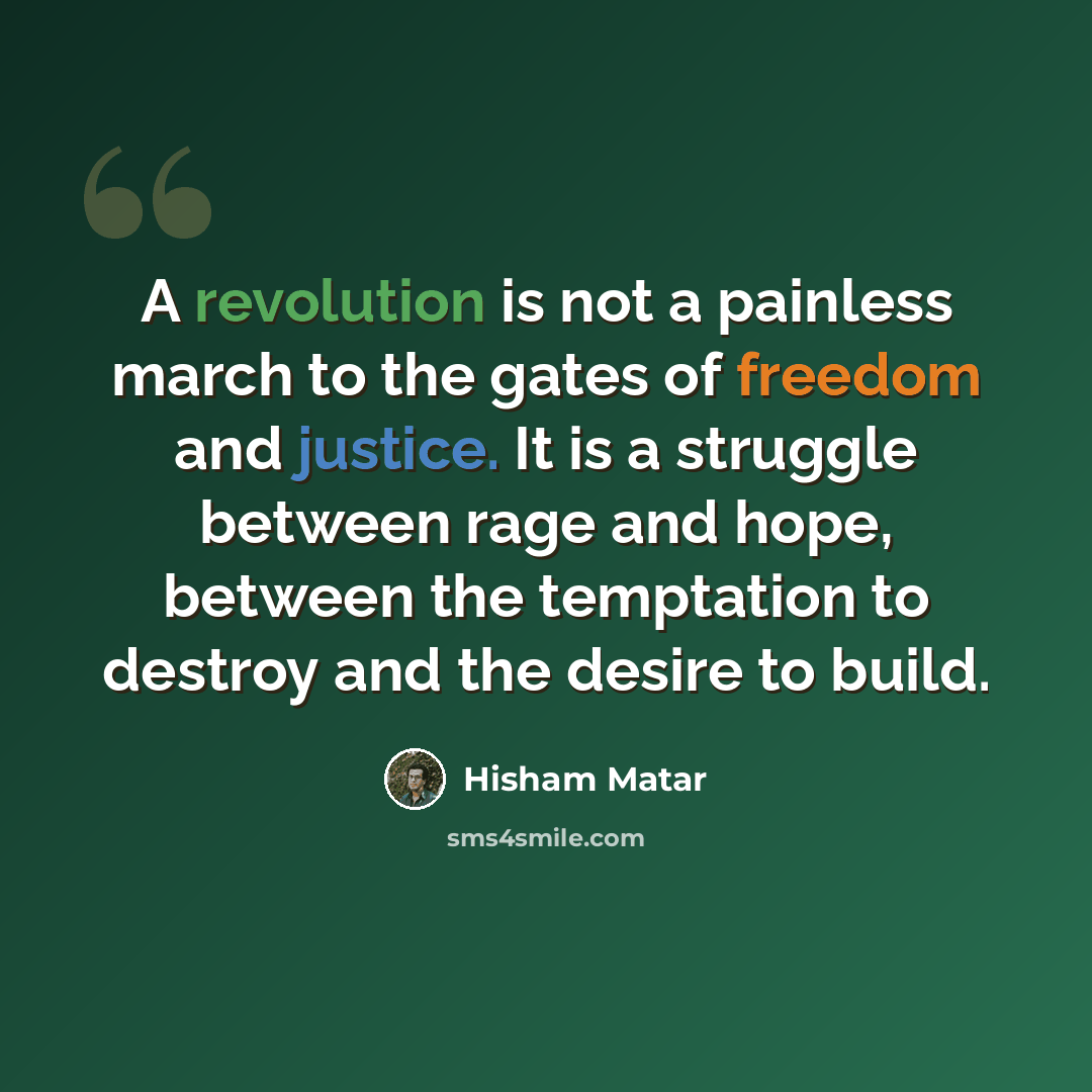 “A revolution is not a painless march to the gates of freedom and justice. It is a struggle between rage and hope, between the temptation to destroy and the desire to build.” quote by Hisham Matar