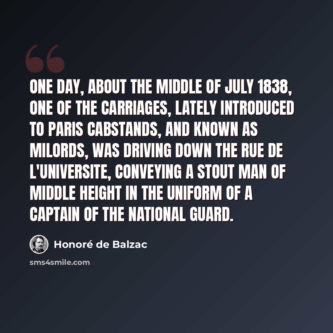 “One day, about the middle of July 1838, one of the carriages, lately introduced to Paris cabstands, and known as Milords, was driving down the Rue de l'Universite, conveying a stout man of middle height in the uniform of a captain of the National Guard.” quote by Honore de Balzac