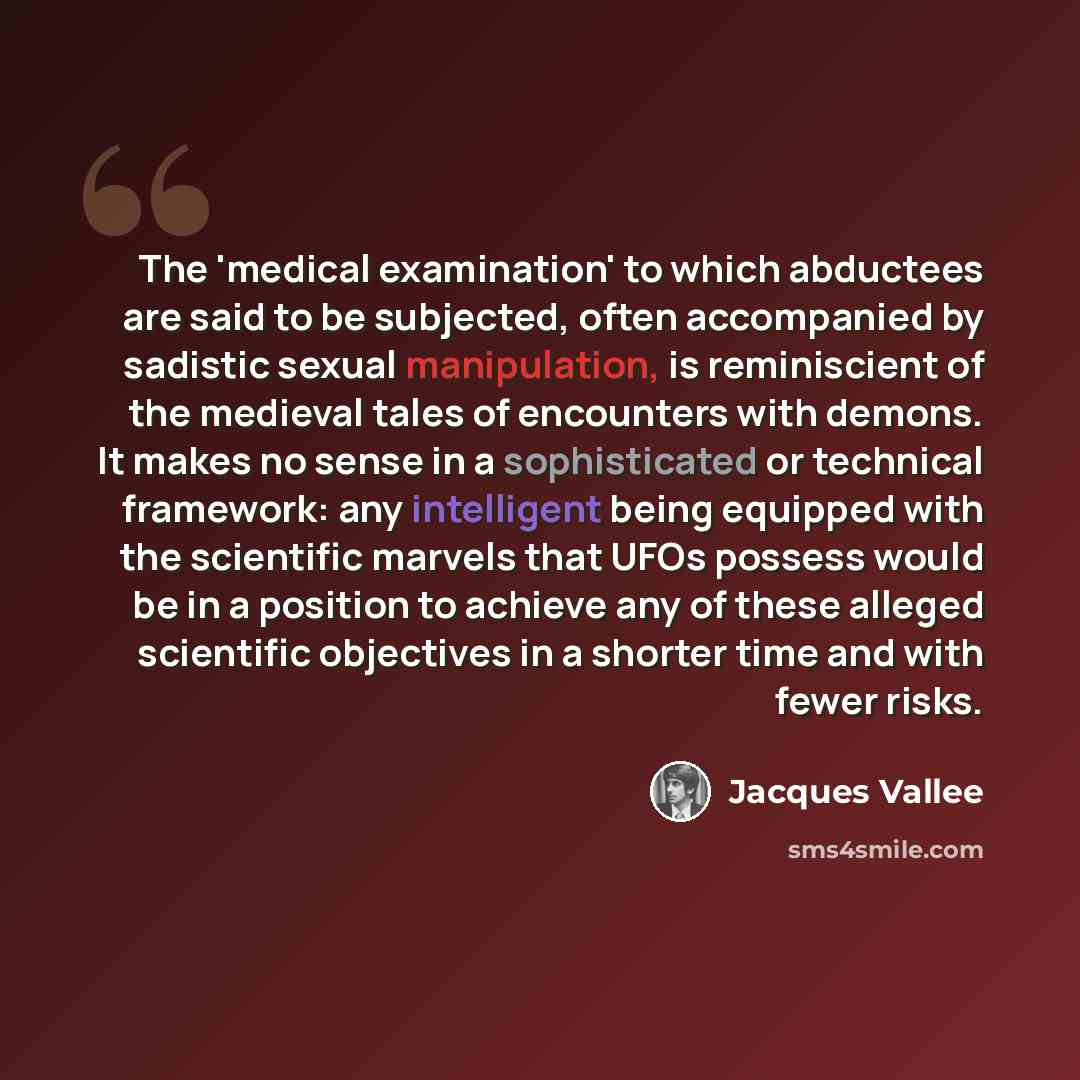 “The 'medical examination' to which abductees are said to be subjected, often accompanied by sadistic sexual manipulation, is reminiscient of the medieval tales of encounters with demons. It makes no sense in a sophisticated or technical framework: any intelligent being equipped with the scientific…” quote by Jacques Vallee