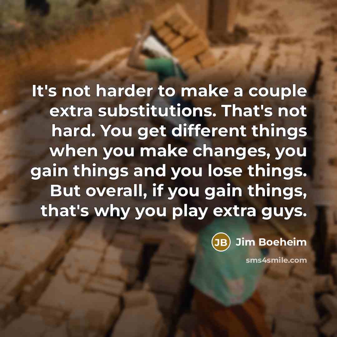 “It's not harder to make a couple extra substitutions. That's not hard. You get different things when you make changes, you gain things and you lose things. But overall, if you gain things, that's why you play extra guys.” quote by Jim Boeheim