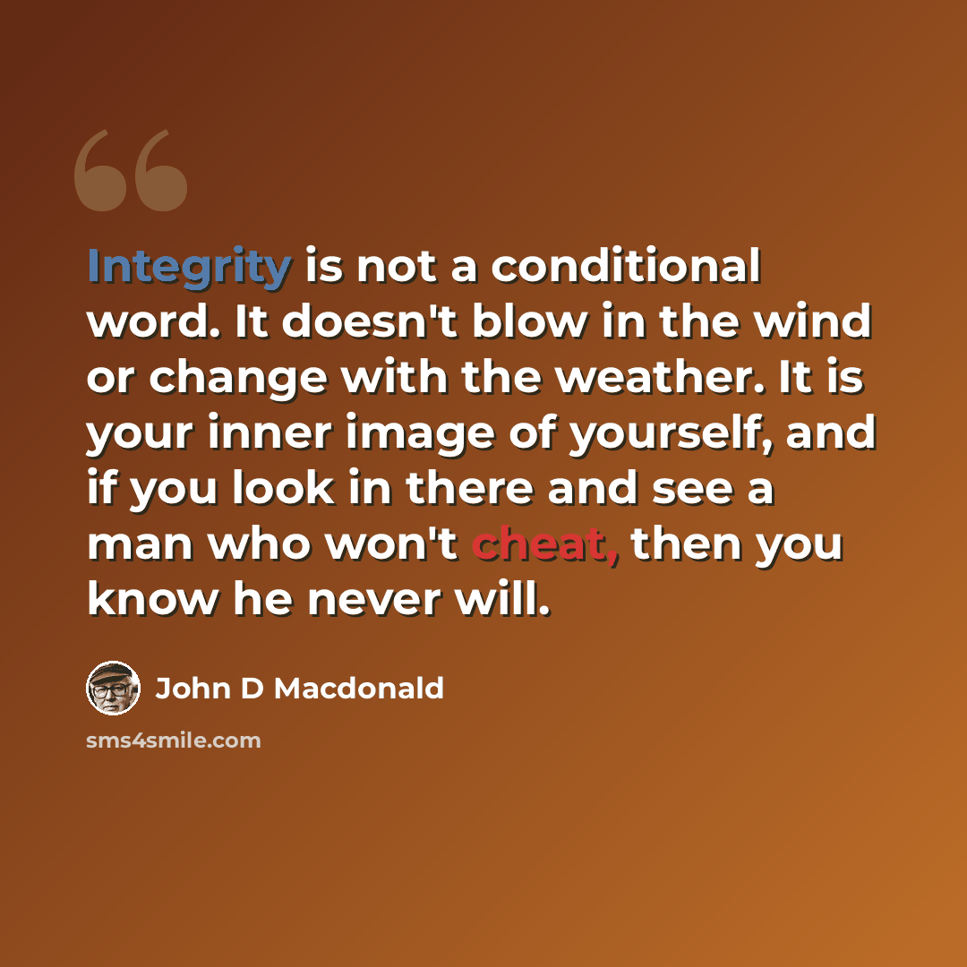 “Integrity is not a conditional word. It doesn't blow in the wind or change with the weather. It is your inner image of yourself, and if you look in there and see a man who won't cheat, then you know he never will.” quote by John D MacDonald