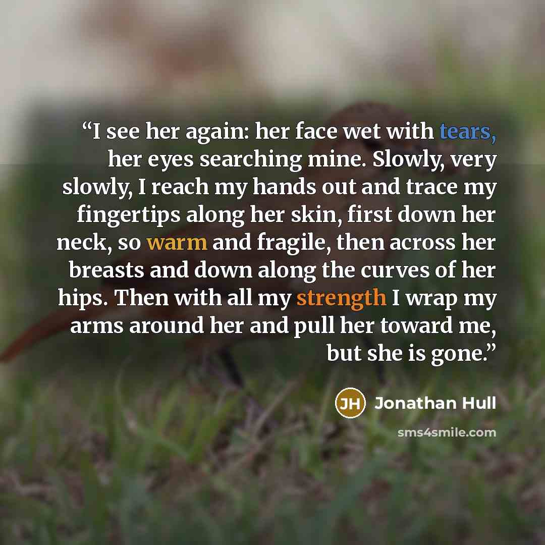 “I see her again: her face wet with tears, her eyes searching mine. Slowly, very slowly, I reach my hands out and trace my fingertips along her skin, first down her neck, so warm and fragile, then across her breasts and down along the curves of her hips. Then with all my strength I wrap my arms…” quote by Jonathan Hull
