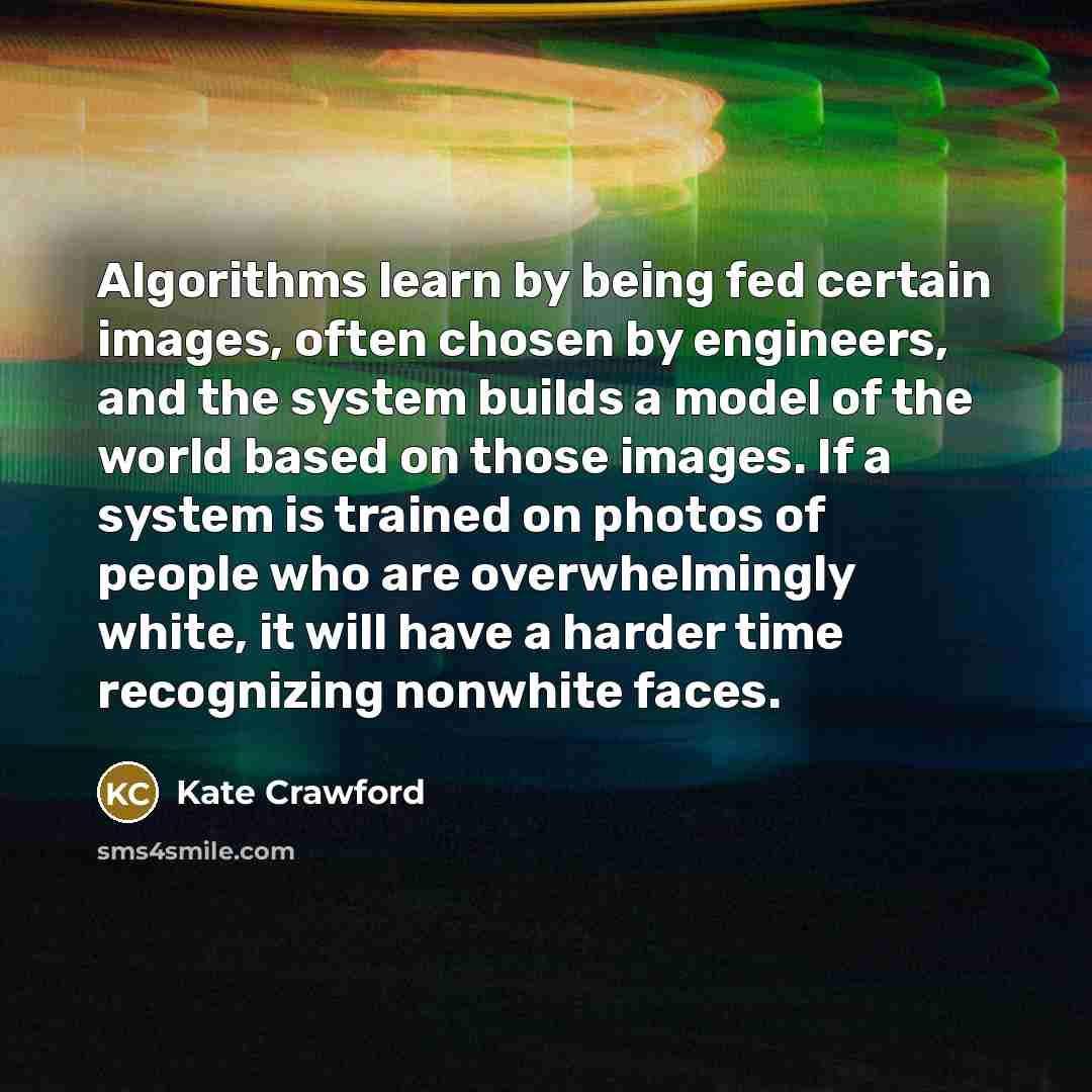 “Algorithms learn by being fed certain images, often chosen by engineers, and the system builds a model of the world based on those images. If a system is trained on photos of people who are overwhelmingly white, it will have a harder time recognizing nonwhite faces.” quote by Kate Crawford