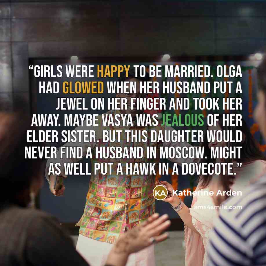 “Girls were happy to be married. Olga had glowed when her husband put a jewel on her finger and took her away. Maybe Vasya was jealous of her elder sister. But this daughter would never find a husband in Moscow. Might as well put a hawk in a dovecote.” quote by Katherine Arden