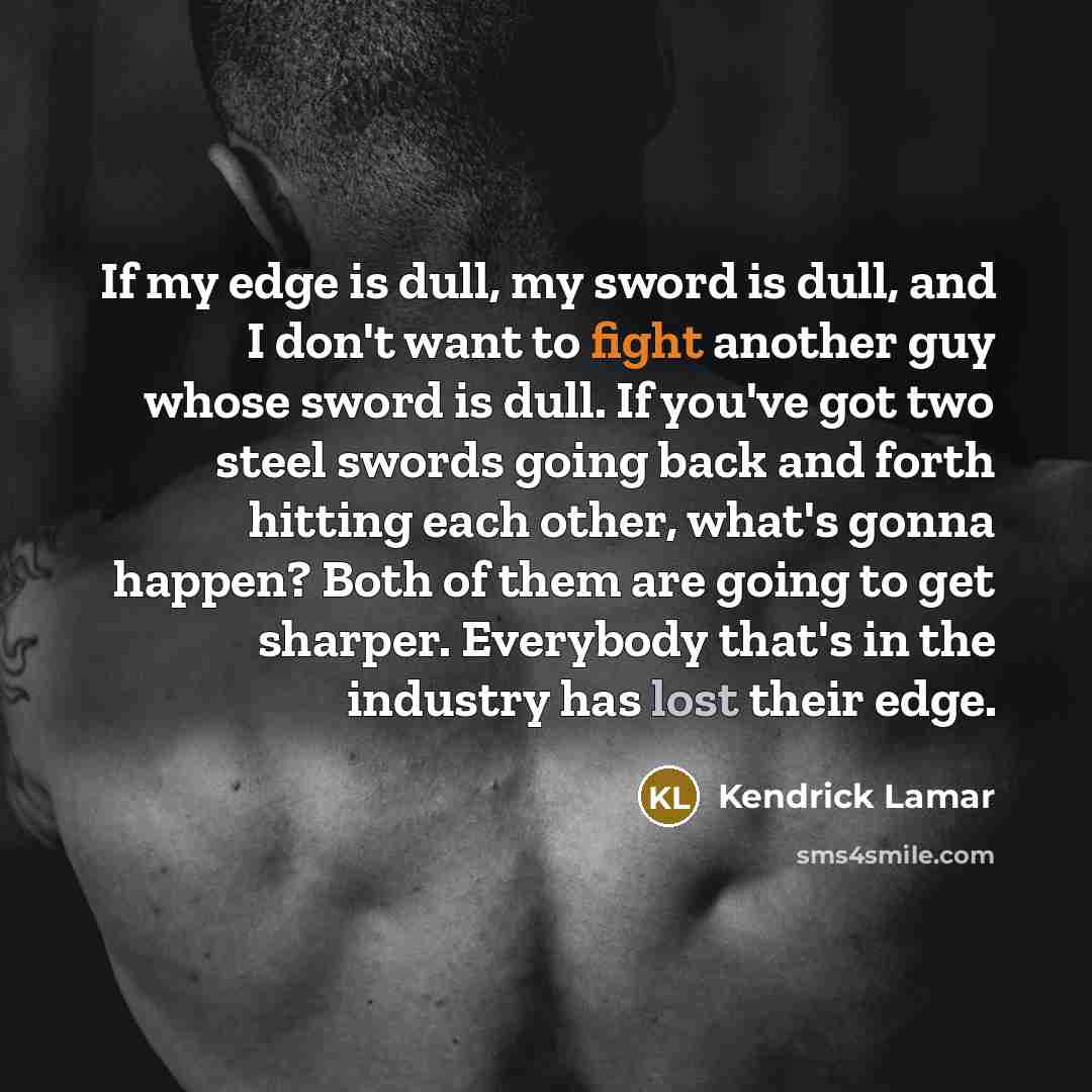 “If my edge is dull, my sword is dull, and I don't want to fight another guy whose sword is dull. If you've got two steel swords going back and forth hitting each other, what's gonna happen? Both of them are going to get sharper. Everybody that's in the industry has lost their edge.” quote by Kendrick Lamar