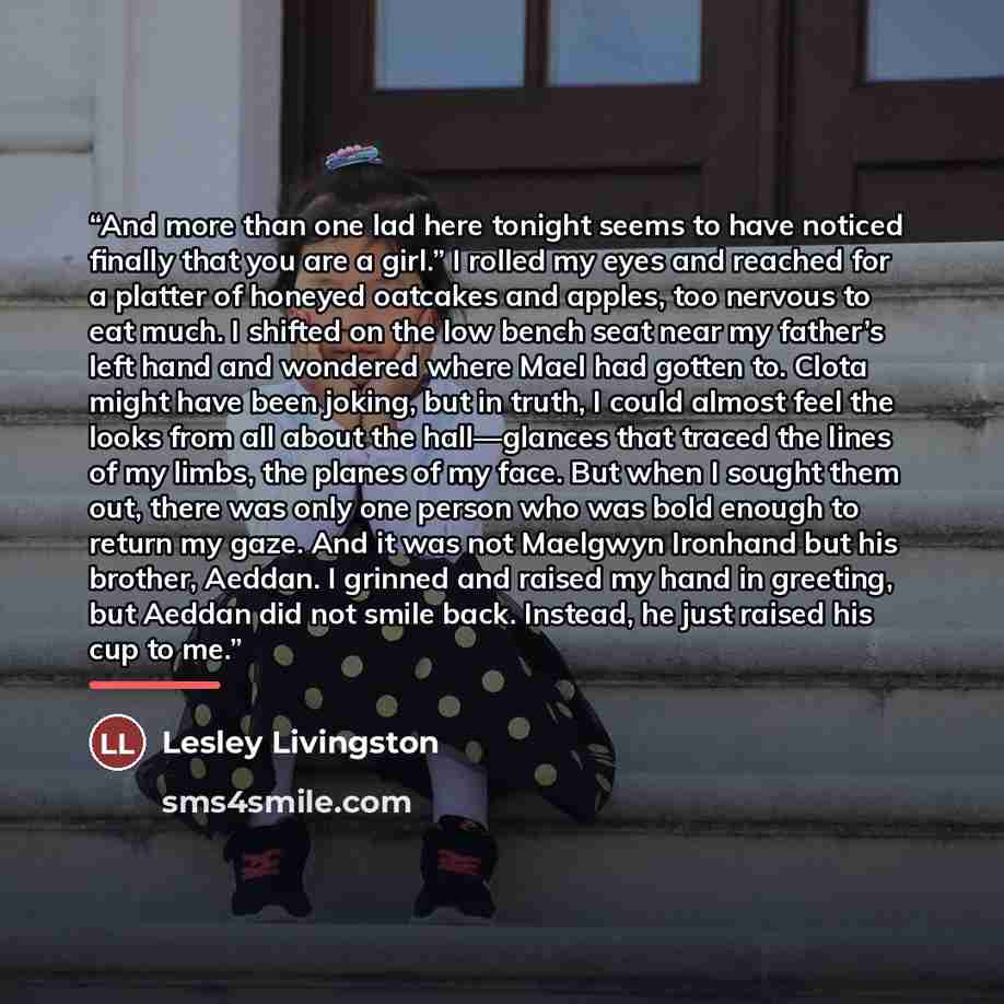 “And more than one lad here tonight seems to have noticed finally that you are a girl.” I rolled my eyes and reached for a platter of honeyed oatcakes and apples, too nervous to eat much. I shifted on the low bench seat near my father’s left hand and wondered where Mael had gotten to. Clota might…” quote by Lesley Livingston