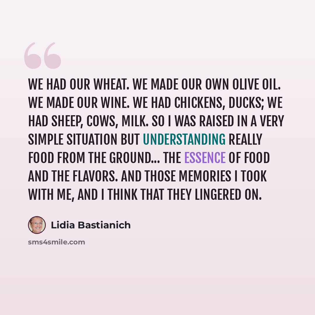“We had our wheat. We made our own olive oil. We made our wine. We had chickens, ducks; we had sheep, cows, milk. So I was raised in a very simple situation but understanding really food from the ground... the essence of food and the flavors. And those memories I took with me, and I think that they…” quote by Lidia Bastianich