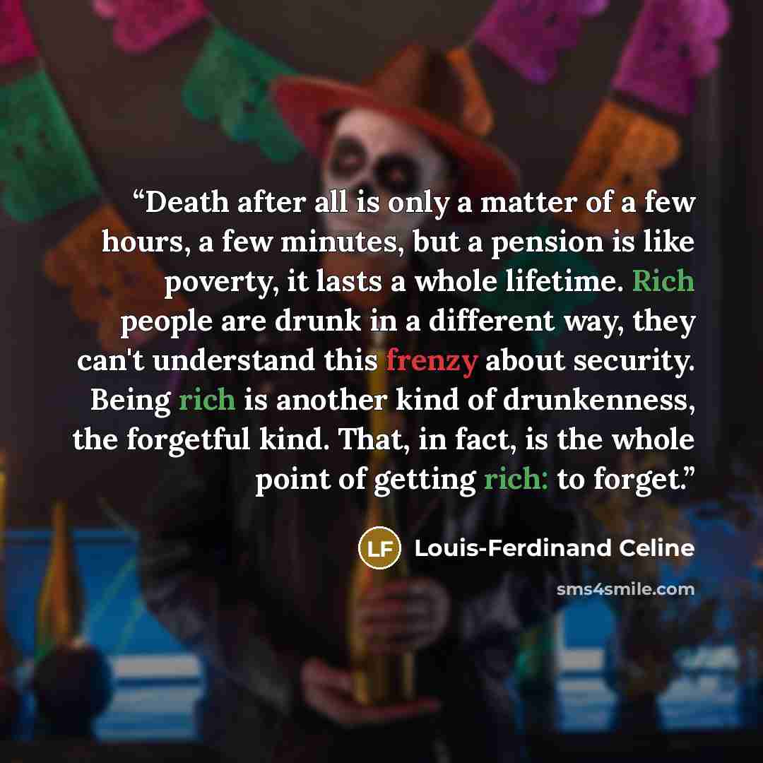 “Death after all is only a matter of a few hours, a few minutes, but a pension is like poverty, it lasts a whole lifetime. Rich people are drunk in a different way, they can't understand this frenzy about security. Being rich is another kind of drunkenness, the forgetful kind. That, in fact, is the…” quote by Louis-Ferdinand Céline