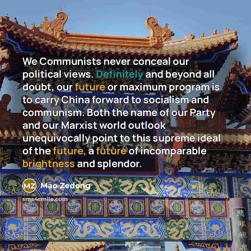 “We Communists never conceal our political views. Definitely and beyond all doubt, our future or maximum program is to carry China forward to socialism and communism. Both the name of our Party and our Marxist world outlook unequivocally point to this supreme ideal of the future, a future of…” quote by Mao Zedong
