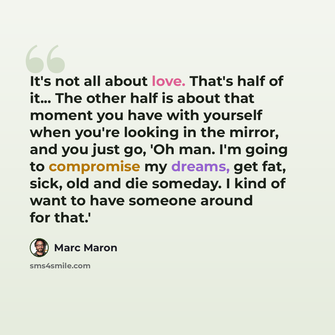 “It's not all about love. That's half of it... The other half is about that moment you have with yourself when you're looking in the mirror, and you just go, 'Oh man. I'm going to compromise my dreams, get fat, sick, old and die someday. I kind of want to have someone around for that.'” quote by Marc Maron
