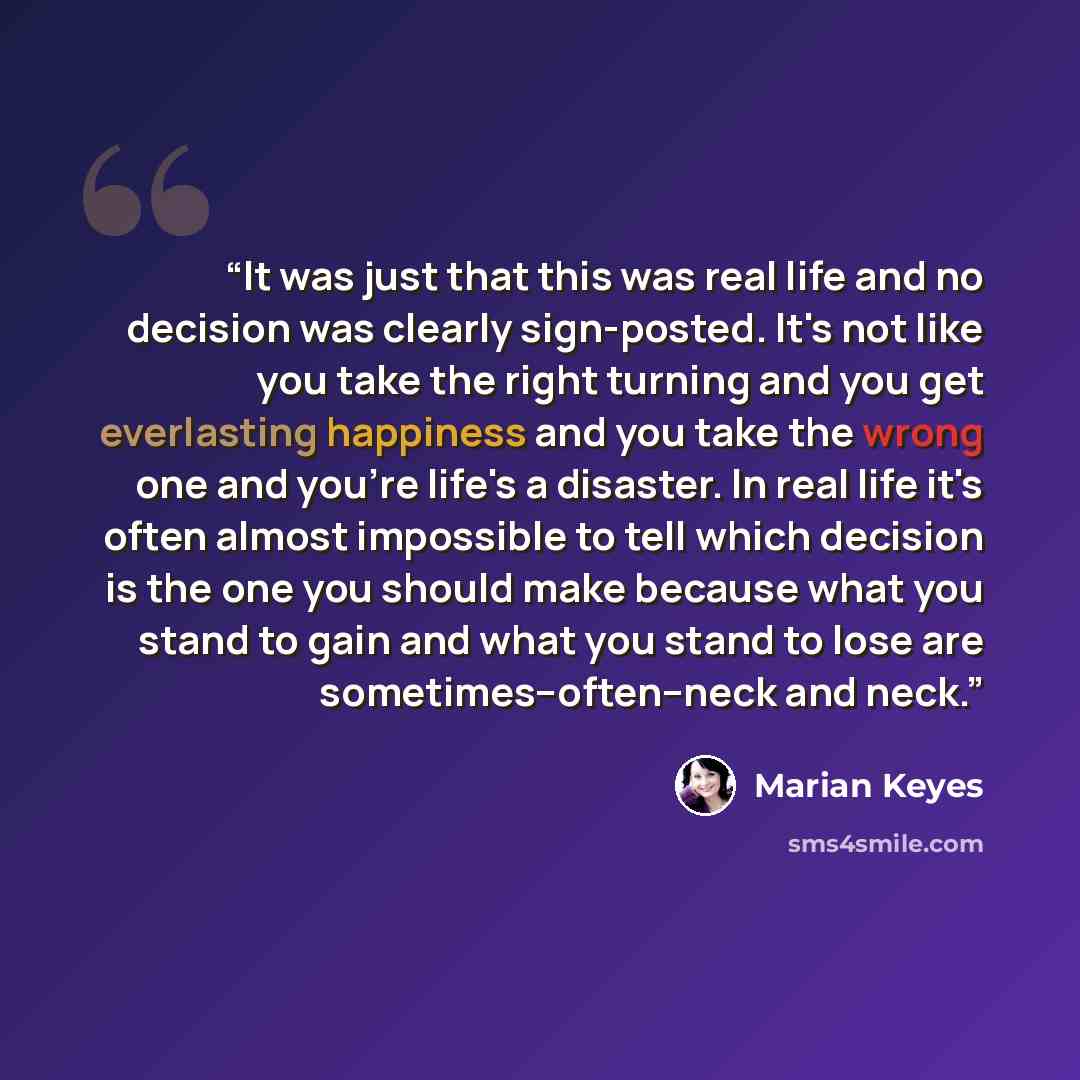 “It was just that this was real life and no decision was clearly sign-posted. It's not like you take the right turning and you get everlasting happiness and you take the wrong one and you're life's a disaster. In real life it's often almost impossible to tell which decision is the one you should…” quote by Marian Keyes
