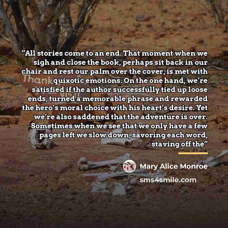 “All stories come to an end. That moment when we sigh and close the book, perhaps sit back in our chair and rest our palm over the cover, is met with quixotic emotions. On the one hand, we’re satisfied if the author successfully tied up loose ends, turned a memorable phrase and rewarded the hero’s…” quote by Mary Alice Monroe