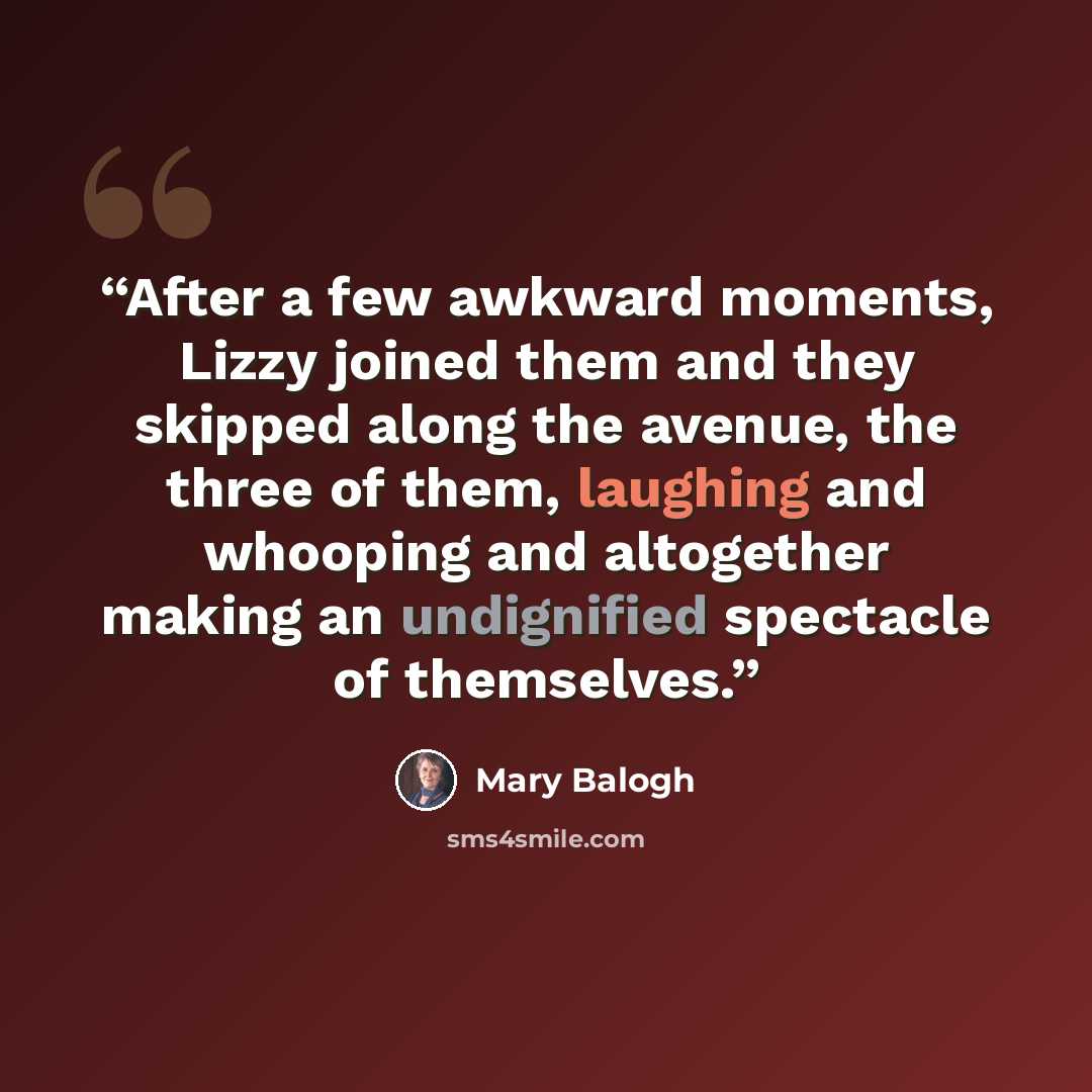 “After a few awkward moments, Lizzy joined them and they skipped along the avenue, the three of them, laughing and whooping and altogether making an undignified spectacle of themselves.” quote by Mary Balogh