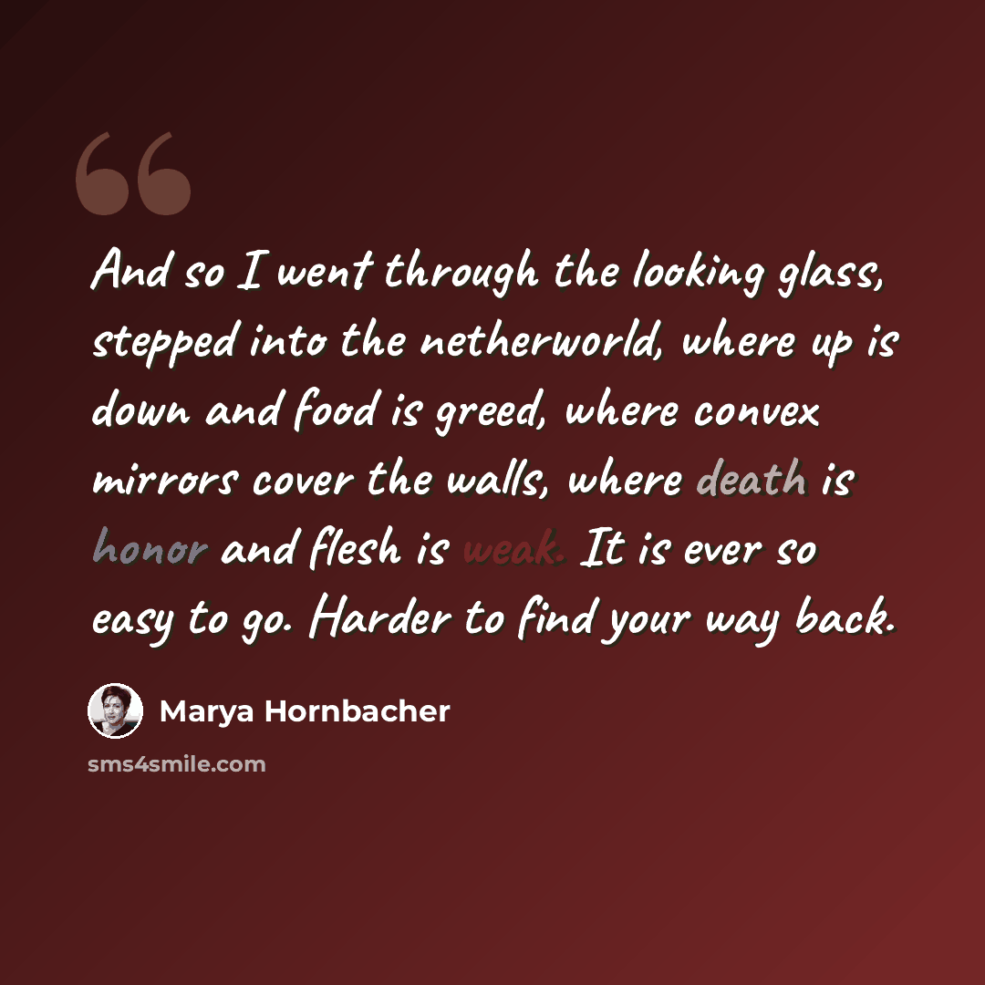 “And so I went through the looking glass, stepped into the netherworld, where up is down and food is greed, where convex mirrors cover the walls, where death is honor and flesh is weak. It is ever so easy to go. Harder to find your way back.” quote by Marya Hornbacher
